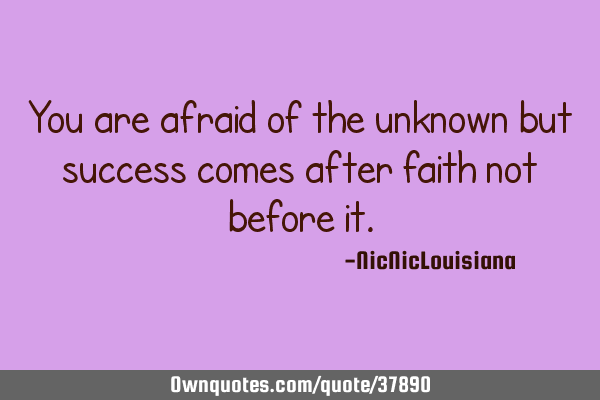 You are afraid of the unknown but success comes after faith not before