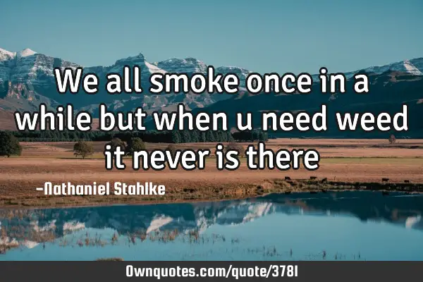 We all smoke once in a while but when u need weed it never is