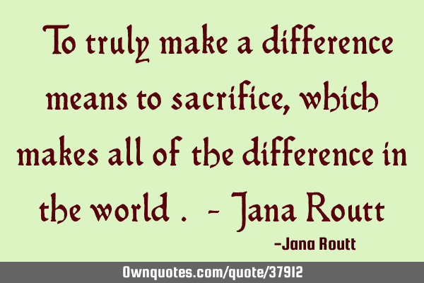 "To truly make a difference means to sacrifice, which makes all of the difference in the world". - J