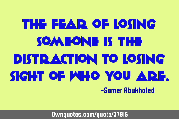 The fear of losing someone is the distraction to losing sight of who you