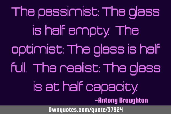The pessimist: The glass is half empty. The optimist: The glass is half full. The realist: The