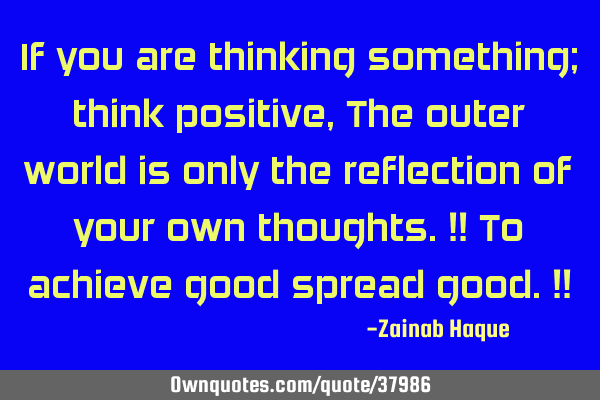 If you are thinking something; think positive, The outer world is only the reflection of your own