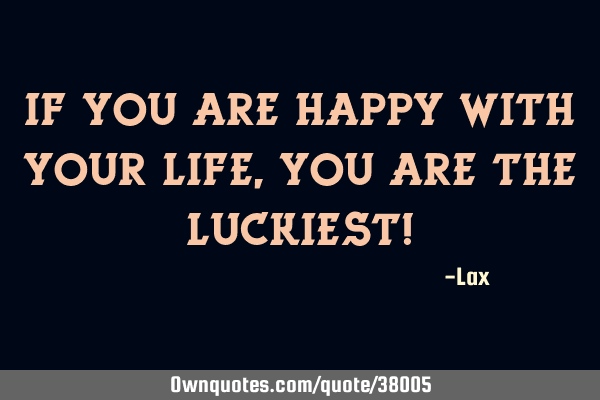 If you are happy with your life, you are the luckiest!