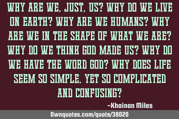Why are we, just, us? Why do we live on earth? Why are we humans? Why are we in the shape of what