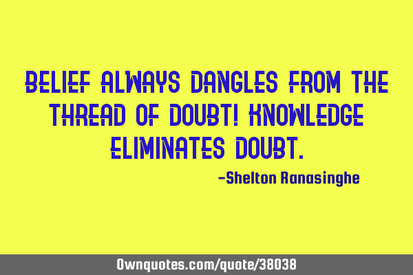 Belief always dangles from the thread of doubt! Knowledge eliminates
