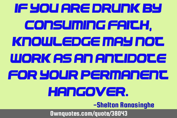 If you are drunk by consuming faith, knowledge may not work as an antidote for your permanent
