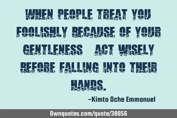 When people treat you foolishly because of your gentleness_ act wisely before falling into their