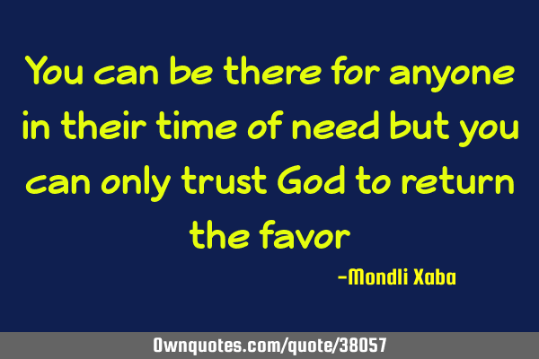 You can be there for anyone in their time of need but you can only trust God to return the