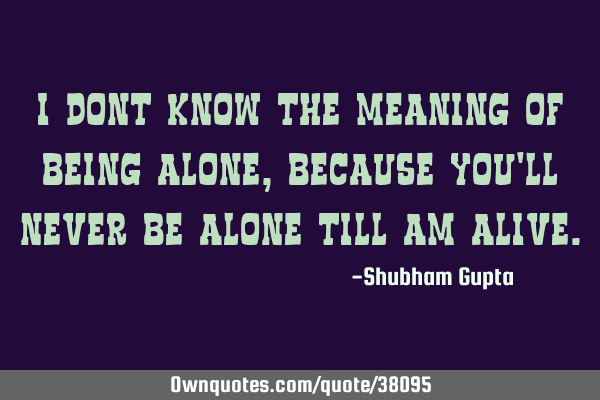 I dont know the meaning of being alone, because you