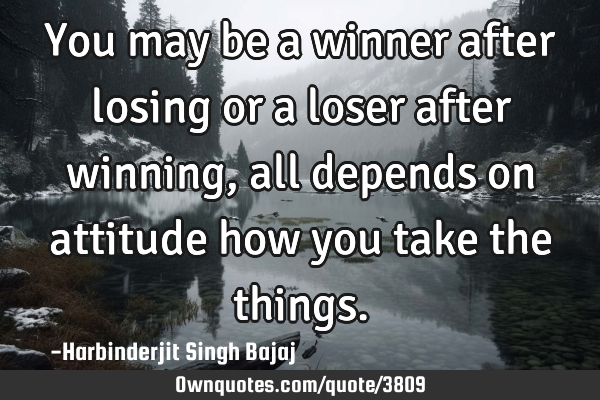 You may be a winner after losing or a loser after winning, all depends on attitude how you take the