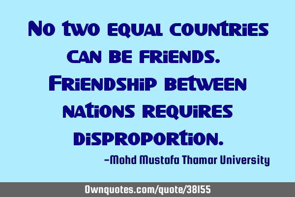 No two equal countries can be friends. Friendship between nations requires