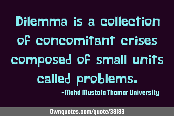 Dilemma is a collection of concomitant crises composed of small units called