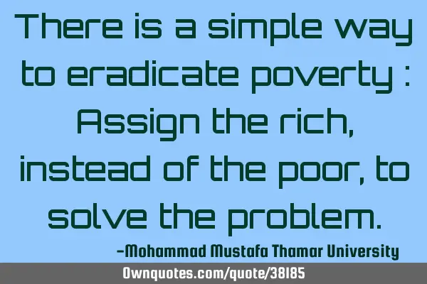 There is a simple way to eradicate poverty : Assign the rich , instead of the poor, to solve the