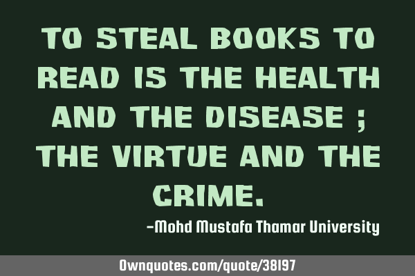 To steal books to read is the health and the disease ; the virtue and the