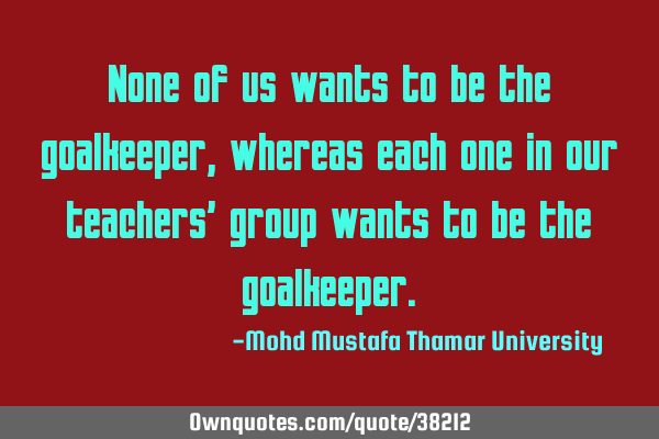 None of us wants to be the goalkeeper , whereas each one in our teachers