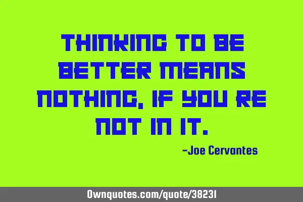 Thinking to be better means nothing, if you