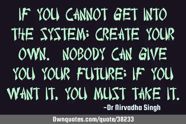 If you cannot get into the system; create your own. Nobody can give you your future; if you want it,