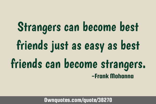 Strangers can become best friends just as easy as best friends can become