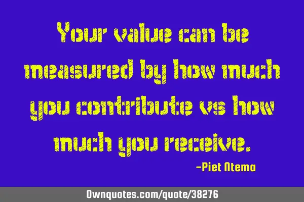 Your value can be measured by how much you contribute vs how much you
