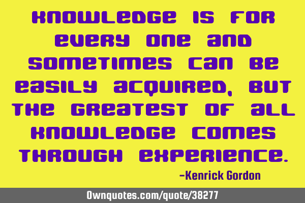 Knowledge is for every one and sometimes can be easily acquired, but the greatest of all knowledge