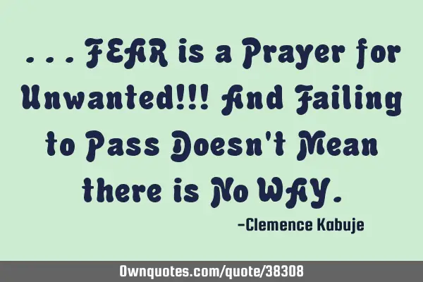 ...FEAR is a Prayer for Unwanted!!! And Failing to Pass Doesn