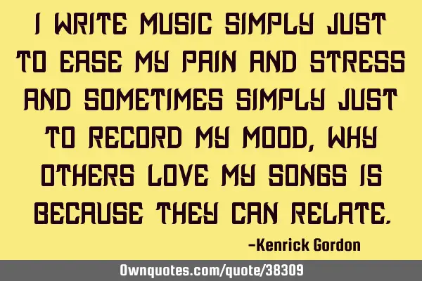 I write music simply just to ease my pain and stress and sometimes simply just to record my mood,