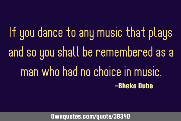 If you dance to any music that plays and so you shall be remembered as a man who had no choice in