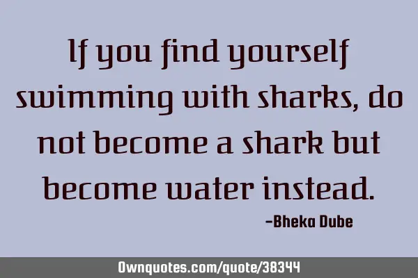 If you find yourself swimming with sharks, do not become a shark but become water