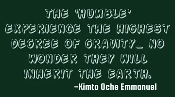The 'humble' experience the highest degree of gravity_ no wonder they will inherit the earth.