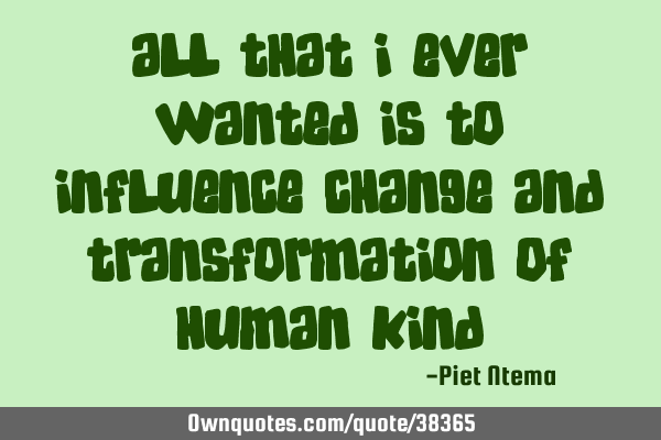 All that I ever wanted is to influence change and transformation of human
