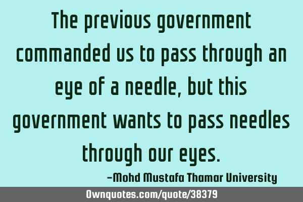 The previous government commanded us to pass through an eye of a needle , but this government wants
