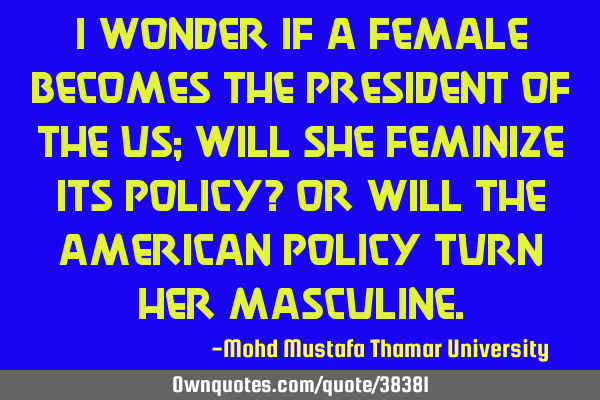 I wonder if a female becomes the president of the US; will she feminize its policy? Or will the A