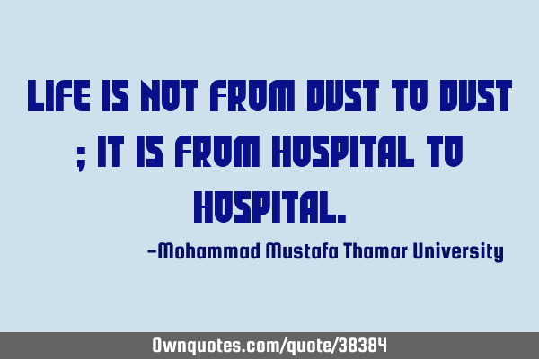 Life is not from dust to dust ; it is from hospital to