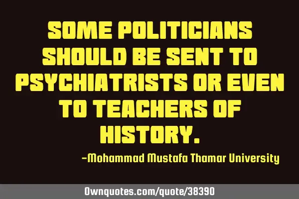 Some politicians should be sent to psychiatrists or even to teachers of