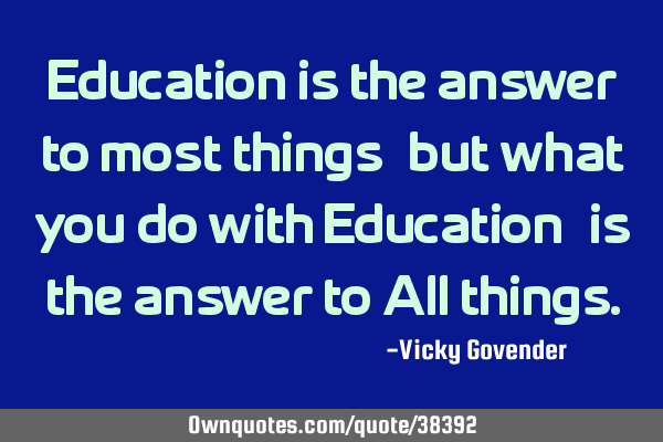 Education is the answer to most things, but what you do with Education, is the answer to All