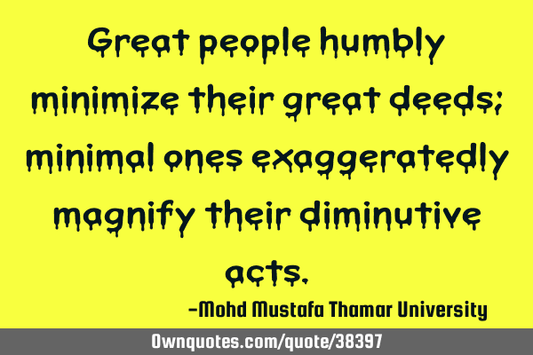 Great people humbly minimize their great deeds; minimal ones exaggeratedly magnify their diminutive
