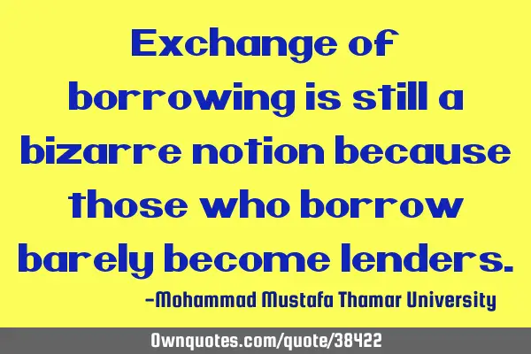 Exchange of borrowing is still a bizarre notion because those who borrow barely become