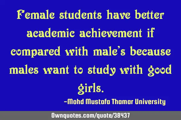 Female students have better academic achievement if compared with male’s because males want to