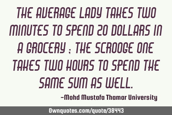 The average lady takes two minutes to spend 20 dollars in a grocery ; the scrooge one takes two