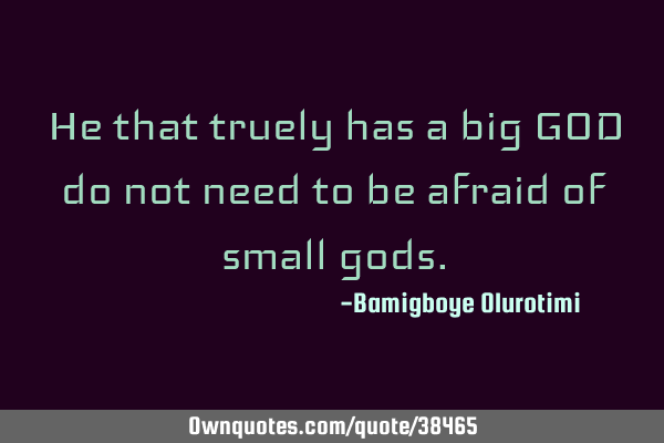 He that truely has a big GOD do not need to be afraid of small