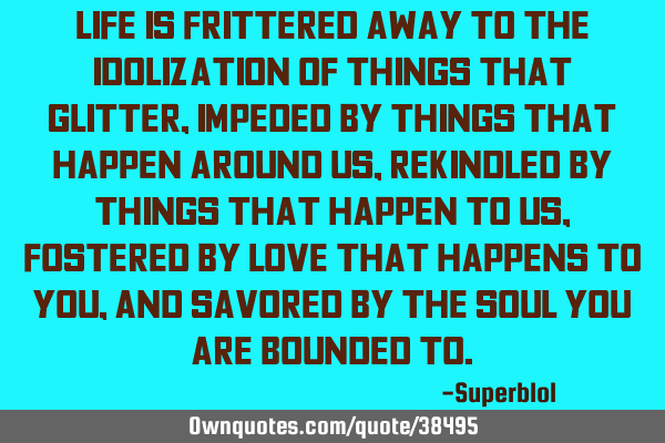 Life is frittered away to the idolization of things that glitter, impeded by things that happen