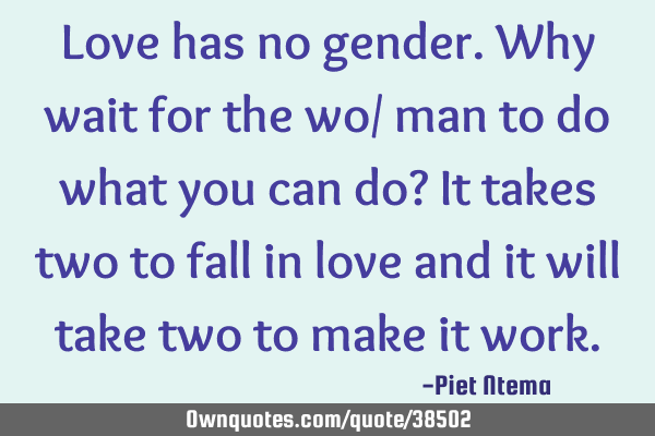 Love has no gender. Why wait for the wo/ man to do what you can do? It takes two to fall in love