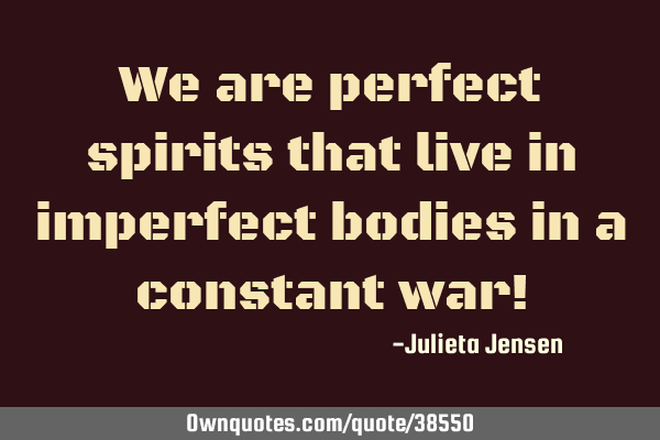 We are perfect spirits that live in imperfect bodies in a constant war!