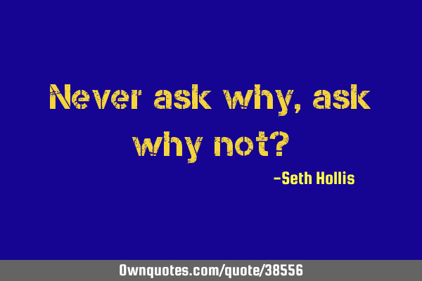 Never ask why, ask why not?