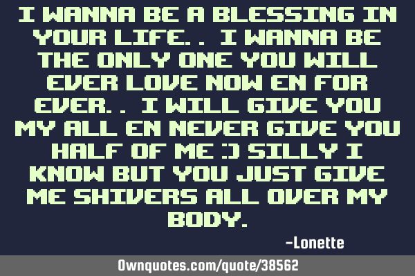 I wanna be a blessing in your life.. I wanna be the only one you will ever love now en for ever.. I