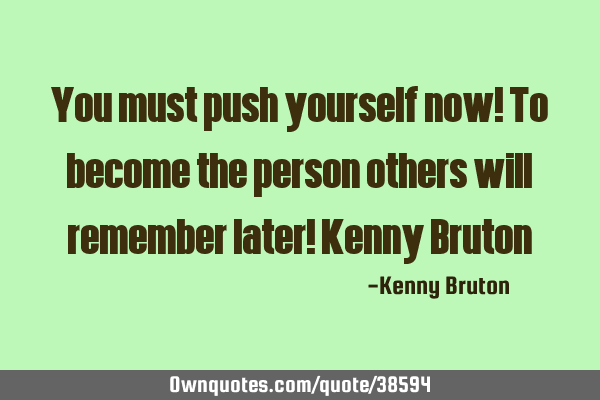 You must push yourself now! To become the person others will remember later! Kenny B