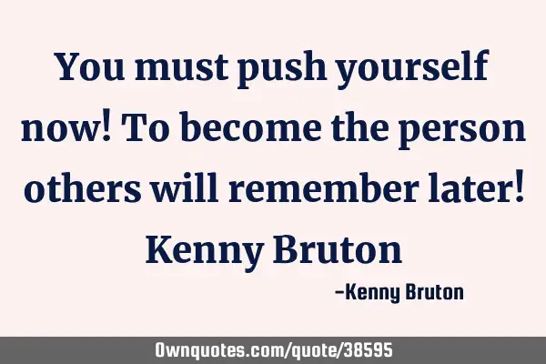 You must push yourself now! To become the person others will remember later! Kenny B