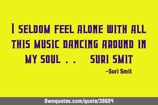 I seldom feel alone with all this music dancing around in my soul .. - suri