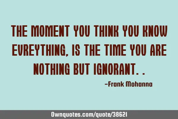 The moment you think you know evreything, is the time you are nothing but