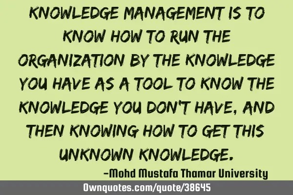 Knowledge management is to know how to run the organization by the knowledge you have as a tool to